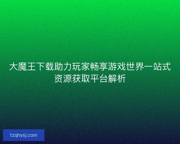 大魔王下载助力玩家畅享游戏世界一站式资源获取平台解析