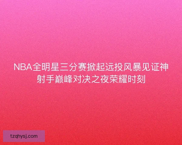 NBA全明星三分赛掀起远投风暴见证神射手巅峰对决之夜荣耀时刻