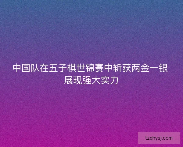 中国队在五子棋世锦赛中斩获两金一银 展现强大实力
