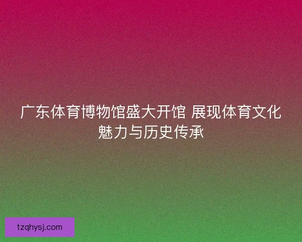 广东体育博物馆盛大开馆 展现体育文化魅力与历史传承 广东体育博物馆盛大开馆 展现体育文化魅力与历史传承
