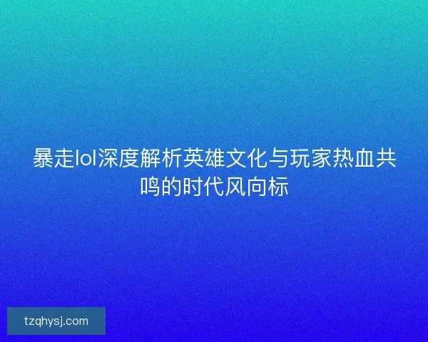 暴走lol深度解析英雄文化与玩家热血共鸣的时代风向标
