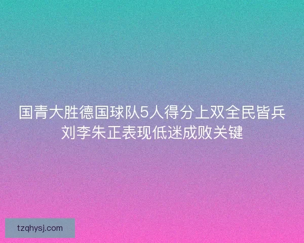 国青大胜德国球队5人得分上双全民皆兵刘李朱正表现低迷成败关键
