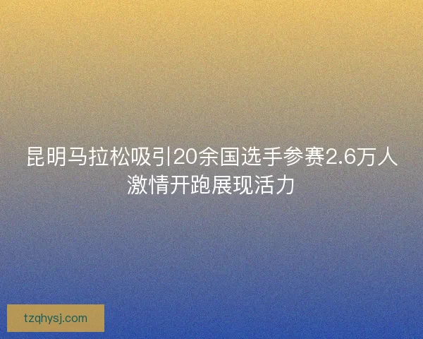昆明马拉松吸引20余国选手参赛2.6万人激情开跑展现活力