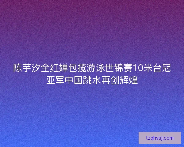 陈芋汐全红婵包揽游泳世锦赛10米台冠亚军中国跳水再创辉煌 陈芋汐全红婵包揽游泳世锦赛10米台冠亚军中国跳水再创辉煌