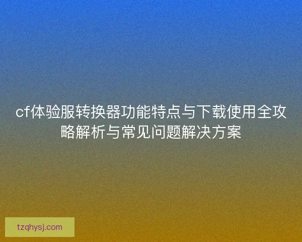 cf体验服转换器功能特点与下载使用全攻略解析与常见问题解决方案 cf体验服转换器功能特点与下载使用全攻略解析与常见问题解决方案
