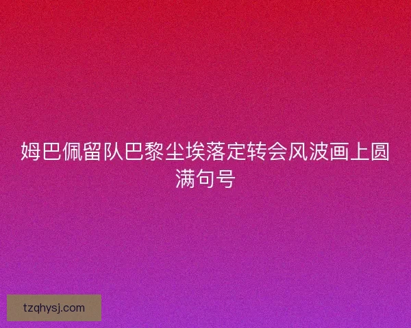 姆巴佩留队巴黎尘埃落定转会风波画上圆满句号