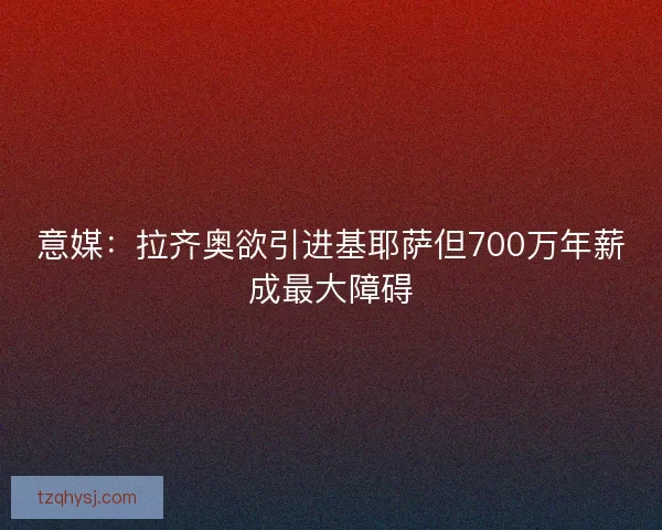 意媒：拉齐奥欲引进基耶萨但700万年薪成最大障碍