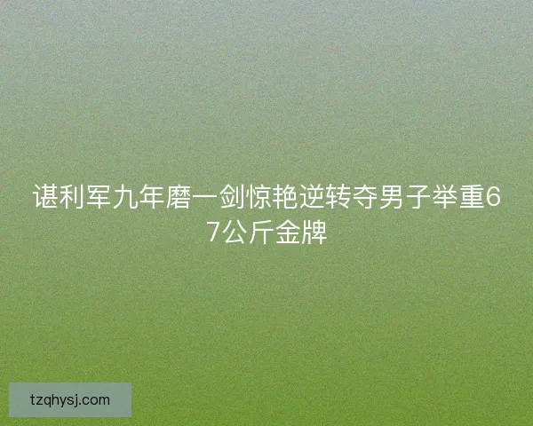 谌利军九年磨一剑惊艳逆转夺男子举重67公斤金牌