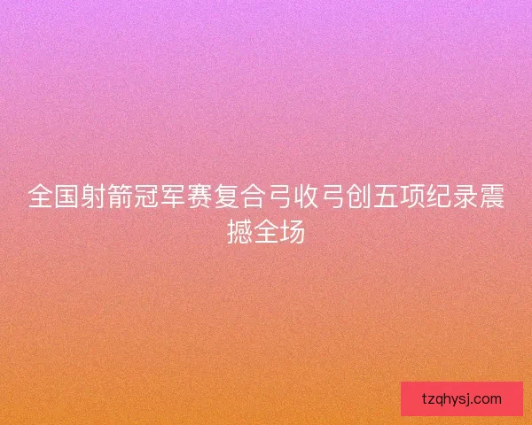 全国射箭冠军赛复合弓收弓创五项纪录震撼全场