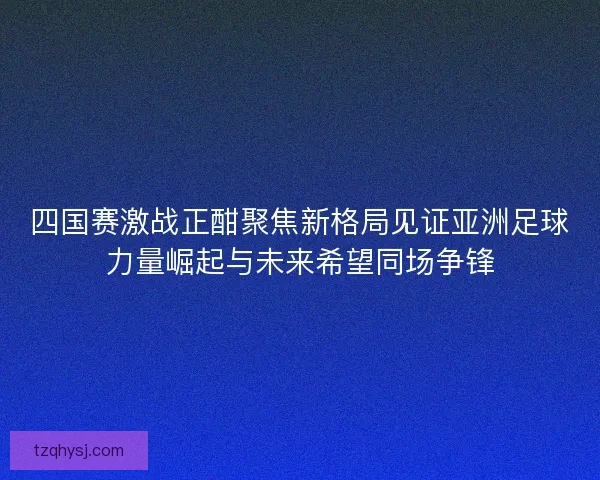 四国赛激战正酣聚焦新格局见证亚洲足球力量崛起与未来希望同场争锋