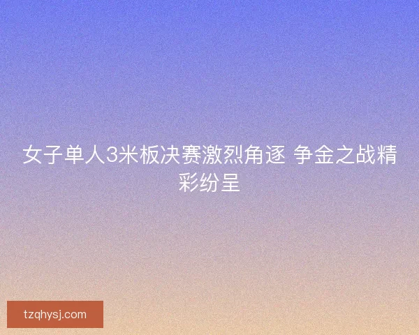 女子单人3米板决赛激烈角逐 争金之战精彩纷呈