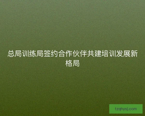 总局训练局签约合作伙伴共建培训发展新格局
