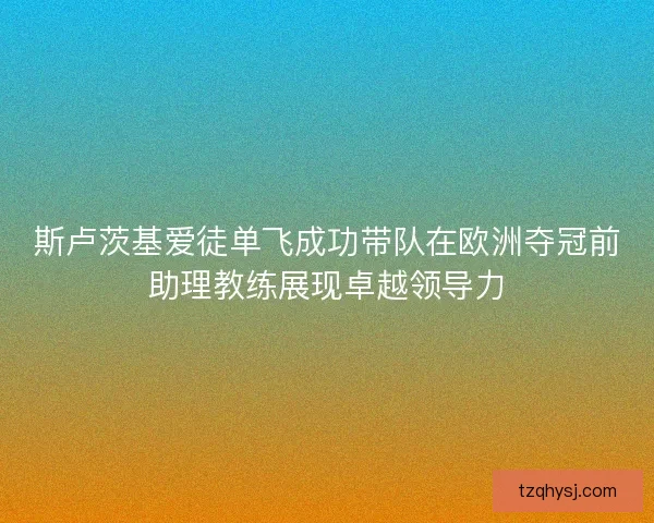 斯卢茨基爱徒单飞成功带队在欧洲夺冠前助理教练展现卓越领导力