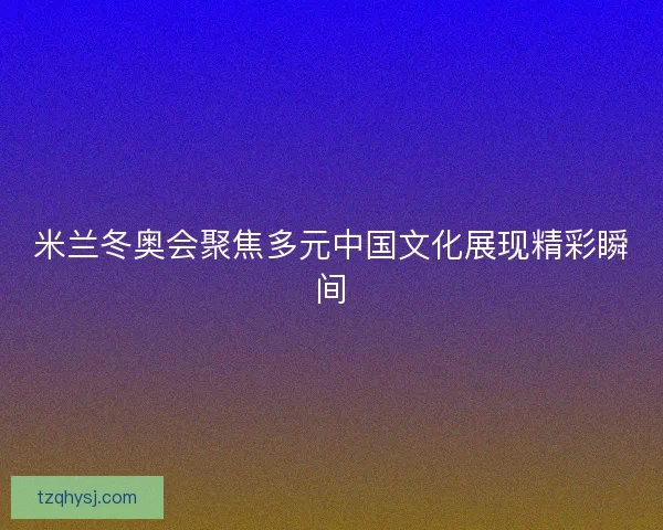 米兰冬奥会聚焦多元中国文化展现精彩瞬间 米兰冬奥会聚焦多元中国文化展现精彩瞬间