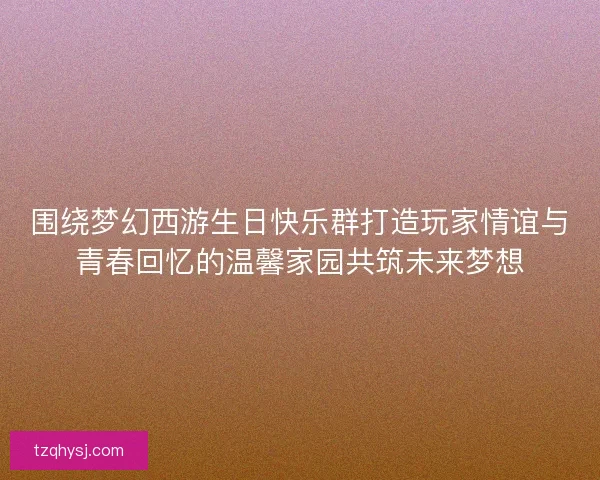 围绕梦幻西游生日快乐群打造玩家情谊与青春回忆的温馨家园共筑未来梦想 围绕梦幻西游生日快乐群打造玩家情谊与青春回忆的温馨家园共筑未来梦想