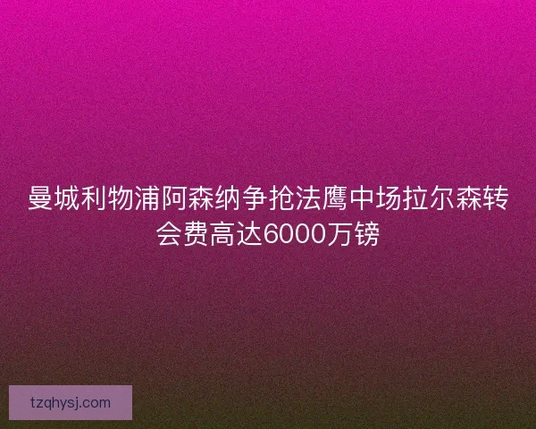 曼城利物浦阿森纳争抢法鹰中场拉尔森转会费高达6000万镑