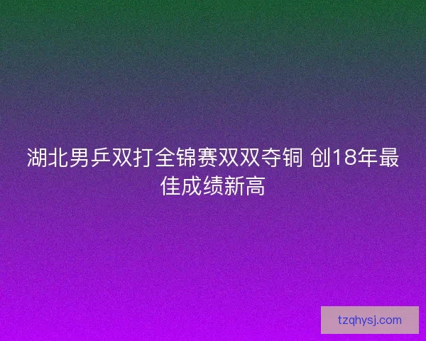湖北男乒双打全锦赛双双夺铜 创18年最佳成绩新高 湖北男乒双打全锦赛双双夺铜 创18年最佳成绩新高