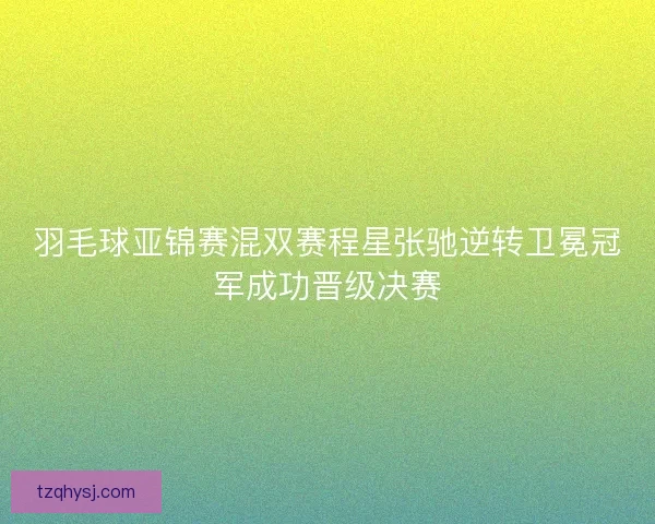 羽毛球亚锦赛混双赛程星张驰逆转卫冕冠军成功晋级决赛