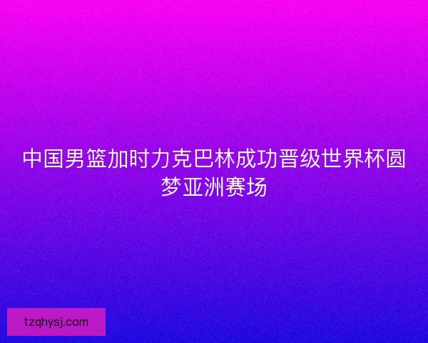 中国男篮加时力克巴林成功晋级世界杯圆梦亚洲赛场