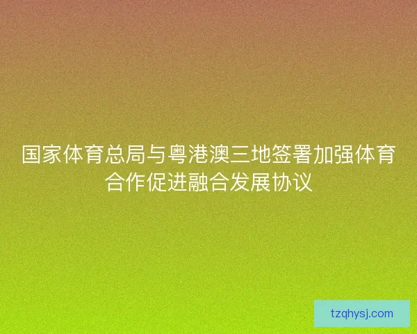 国家体育总局与粤港澳三地签署加强体育合作促进融合发展协议 国家体育总局与粤港澳三地签署加强体育合作促进融合发展协议