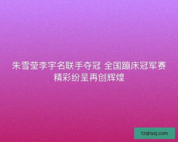朱雪莹李宇名联手夺冠 全国蹦床冠军赛精彩纷呈再创辉煌