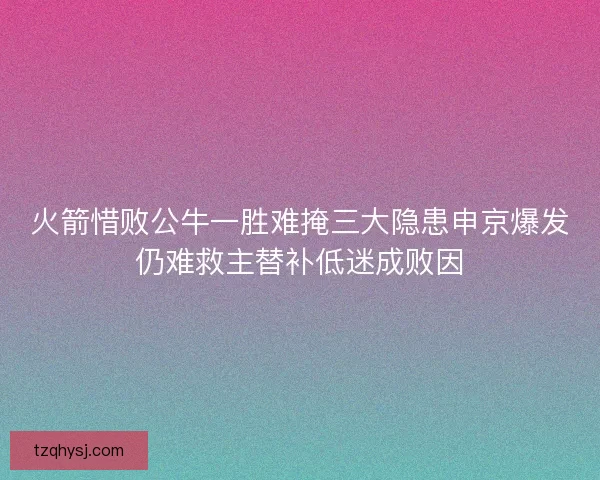 火箭惜败公牛一胜难掩三大隐患申京爆发仍难救主替补低迷成败因 火箭惜败公牛一胜难掩三大隐患申京爆发仍难救主替补低迷成败因