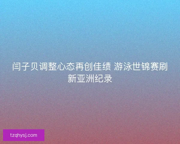 闫子贝调整心态再创佳绩 游泳世锦赛刷新亚洲纪录