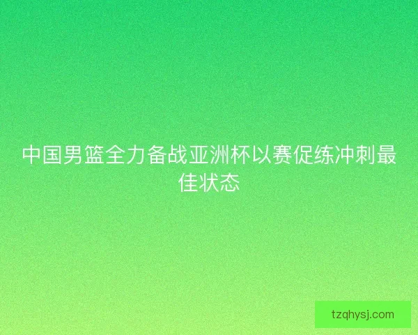 中国男篮全力备战亚洲杯以赛促练冲刺最佳状态
