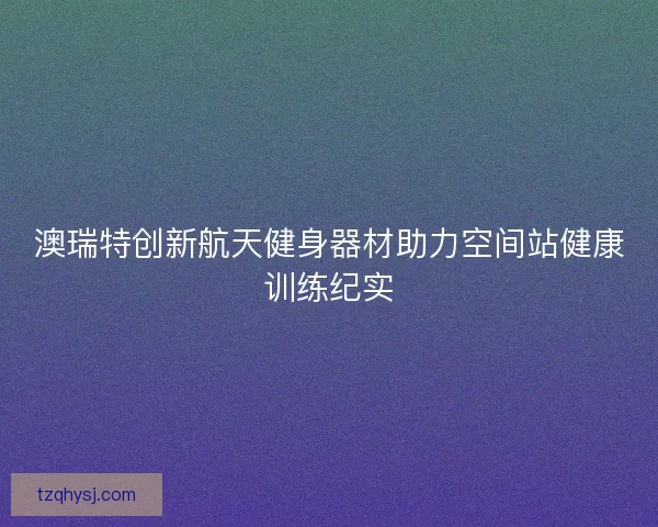 澳瑞特创新航天健身器材助力空间站健康训练纪实